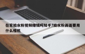 在家拍水粉视频赚钱吗知乎?拍水粉画面要用什么相机