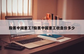 股票中国重工?股票中国重工收盘价多少