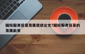 国际服务贸易发展现状论文?国际服务贸易的发展前景